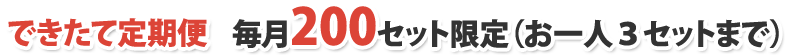 できたて定期便 毎月200セット限定（お一人３セットまで）